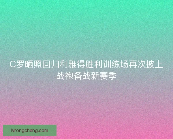 C罗晒照回归利雅得胜利训练场再次披上战袍备战新赛季
