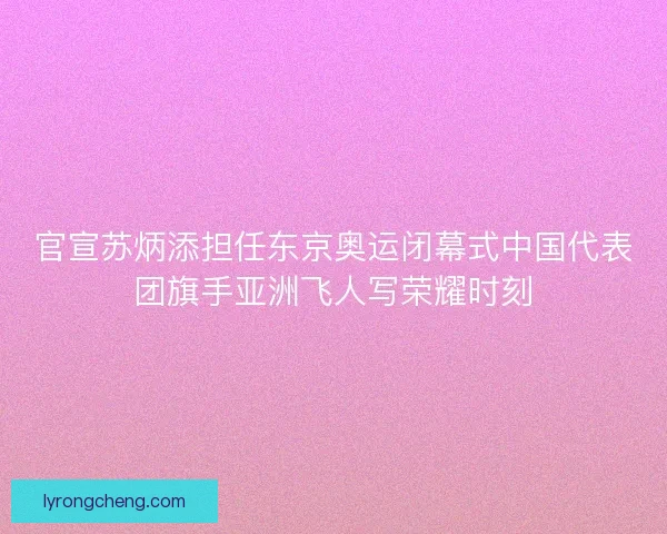 官宣苏炳添担任东京奥运闭幕式中国代表团旗手亚洲飞人写荣耀时刻