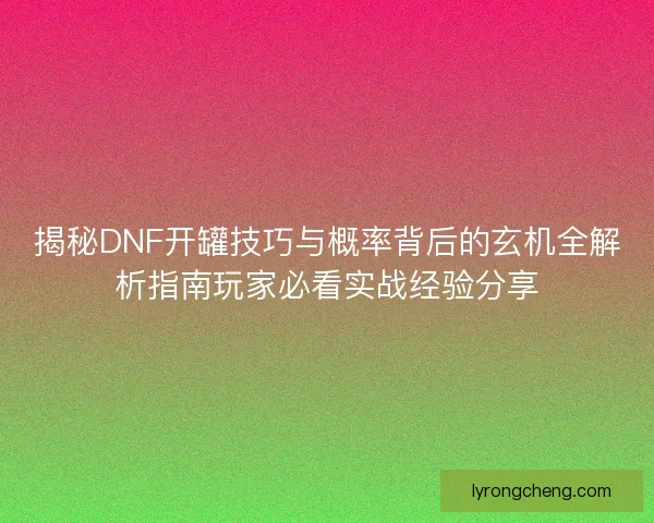揭秘DNF开罐技巧与概率背后的玄机全解析指南玩家必看实战经验分享