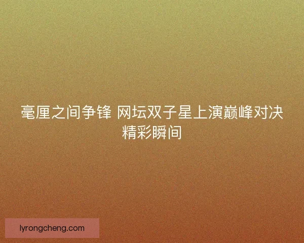 毫厘之间争锋 网坛双子星上演巅峰对决精彩瞬间