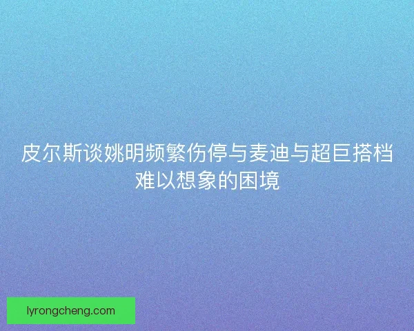 皮尔斯谈姚明频繁伤停与麦迪与超巨搭档难以想象的困境
