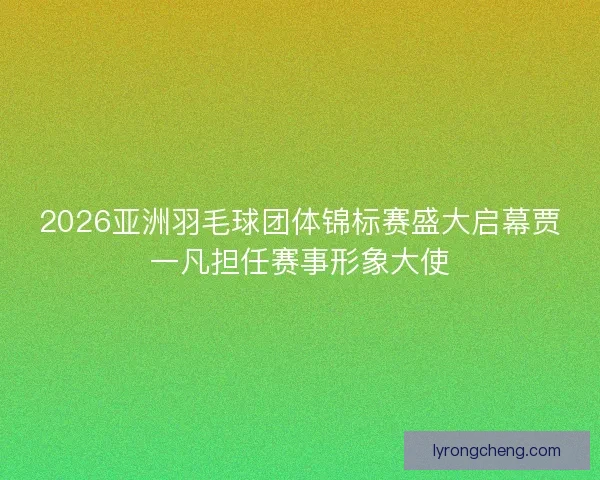2026亚洲羽毛球团体锦标赛盛大启幕贾一凡担任赛事形象大使