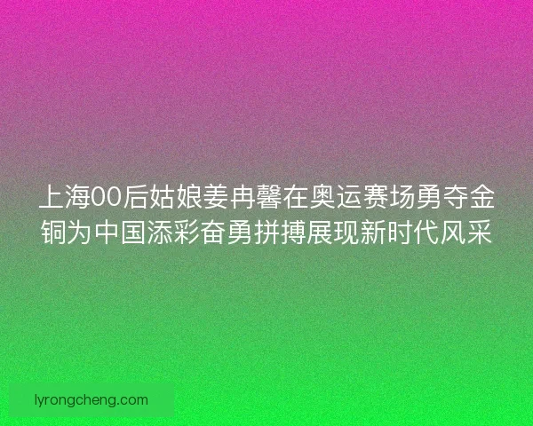 上海00后姑娘姜冉馨在奥运赛场勇夺金铜为中国添彩奋勇拼搏展现新时代风采
