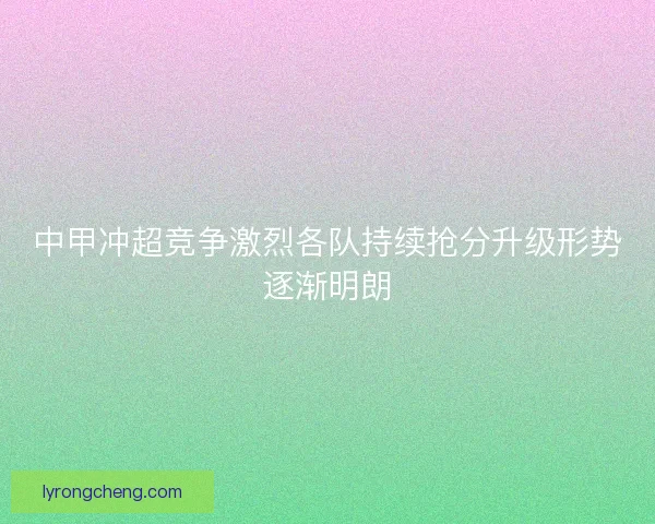中甲冲超竞争激烈各队持续抢分升级形势逐渐明朗