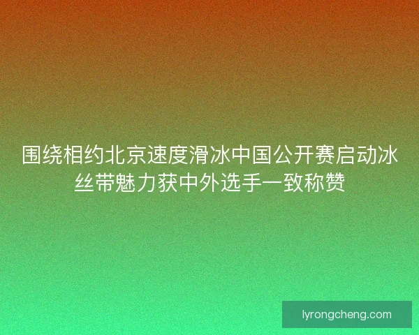 围绕相约北京速度滑冰中国公开赛启动冰丝带魅力获中外选手一致称赞