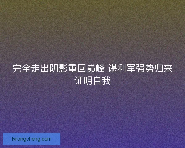 完全走出阴影重回巅峰 谌利军强势归来证明自我