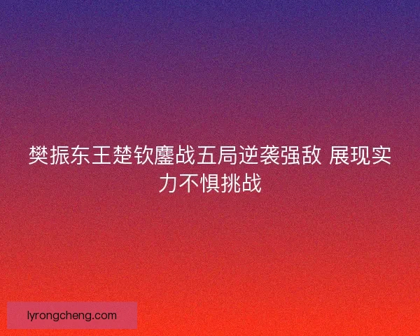 樊振东王楚钦鏖战五局逆袭强敌 展现实力不惧挑战