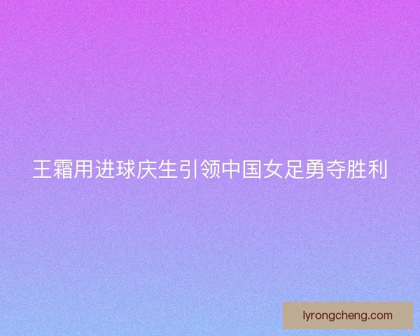 王霜用进球庆生引领中国女足勇夺胜利