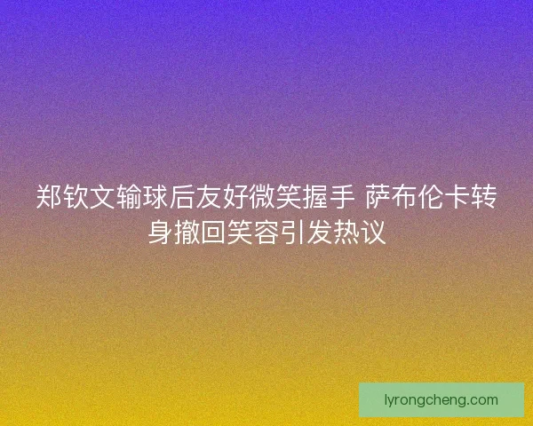 郑钦文输球后友好微笑握手 萨布伦卡转身撤回笑容引发热议