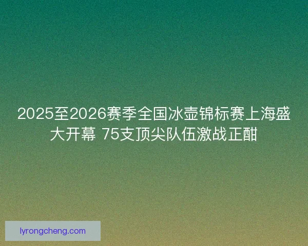 2025至2026赛季全国冰壶锦标赛上海盛大开幕 75支顶尖队伍激战正酣