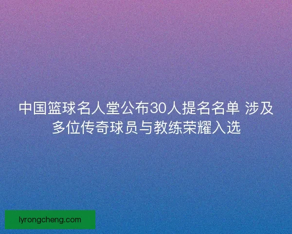 中国篮球名人堂公布30人提名名单 涉及多位传奇球员与教练荣耀入选