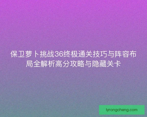 保卫萝卜挑战36终极通关技巧与阵容布局全解析高分攻略与隐藏关卡