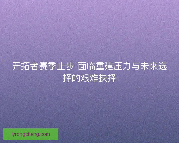 开拓者赛季止步 面临重建压力与未来选择的艰难抉择