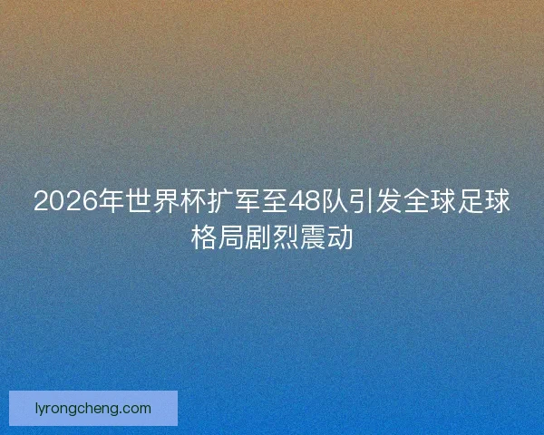 2026年世界杯扩军至48队引发全球足球格局剧烈震动