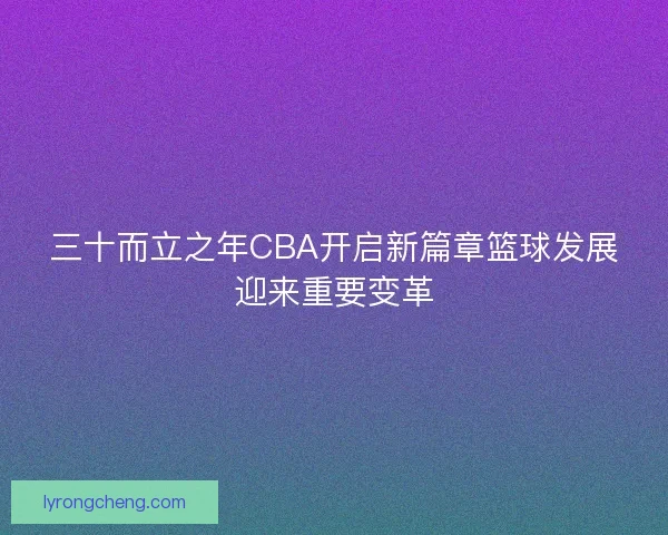 三十而立之年CBA开启新篇章篮球发展迎来重要变革