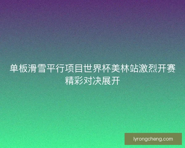 单板滑雪平行项目世界杯美林站激烈开赛精彩对决展开