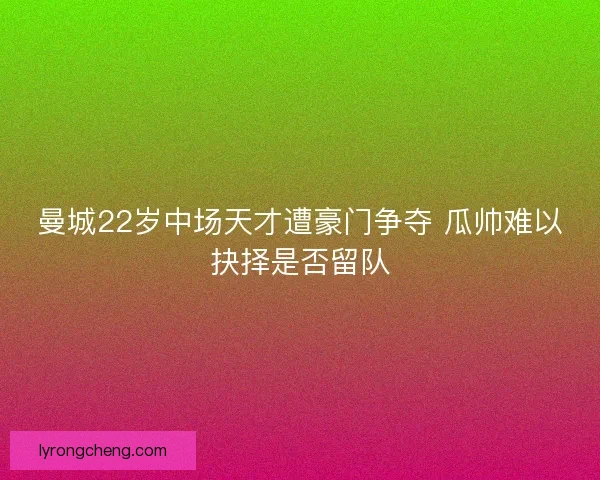 曼城22岁中场天才遭豪门争夺 瓜帅难以抉择是否留队
