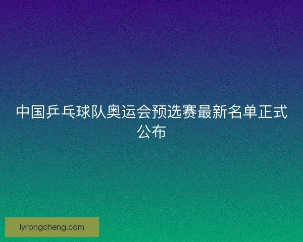 中国乒乓球队奥运会预选赛最新名单正式公布 中国乒乓球队奥运会预选赛最新名单正式公布