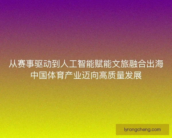 从赛事驱动到人工智能赋能文旅融合出海中国体育产业迈向高质量发展 从赛事驱动到人工智能赋能文旅融合出海中国体育产业迈向高质量发展