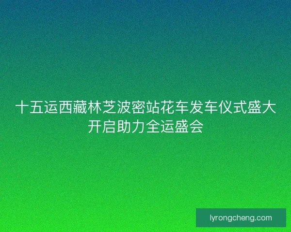 十五运西藏林芝波密站花车发车仪式盛大开启助力全运盛会 十五运西藏林芝波密站花车发车仪式盛大开启助力全运盛会