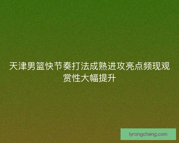 天津男篮快节奏打法成熟进攻亮点频现观赏性大幅提升