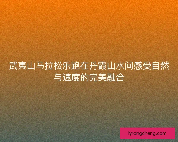 武夷山马拉松乐跑在丹霞山水间感受自然与速度的完美融合