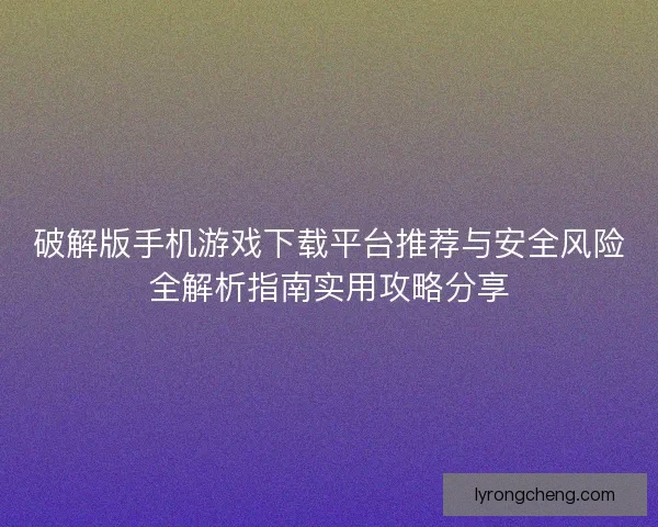 破解版手机游戏下载平台推荐与安全风险全解析指南实用攻略分享