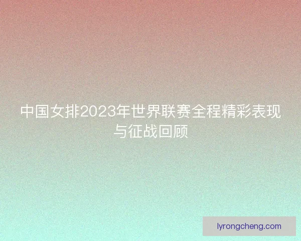 中国女排2023年世界联赛全程精彩表现与征战回顾