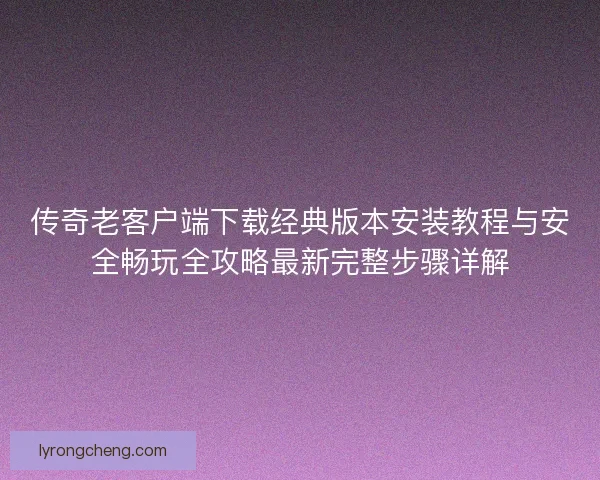 传奇老客户端下载经典版本安装教程与安全畅玩全攻略最新完整步骤详解