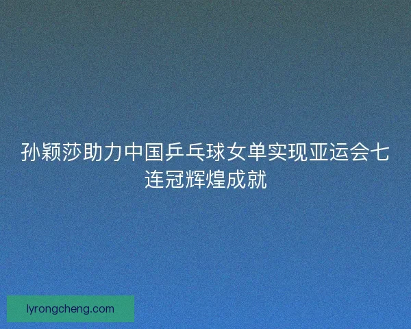 孙颖莎助力中国乒乓球女单实现亚运会七连冠辉煌成就