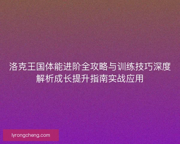 洛克王国体能进阶全攻略与训练技巧深度解析成长提升指南实战应用