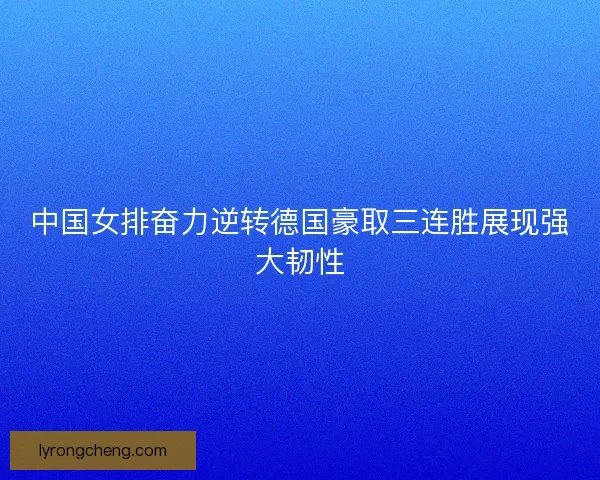 中国女排奋力逆转德国豪取三连胜展现强大韧性