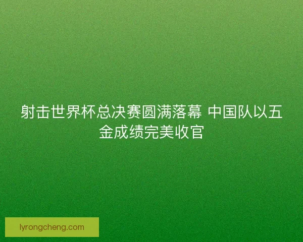 射击世界杯总决赛圆满落幕 中国队以五金成绩完美收官
