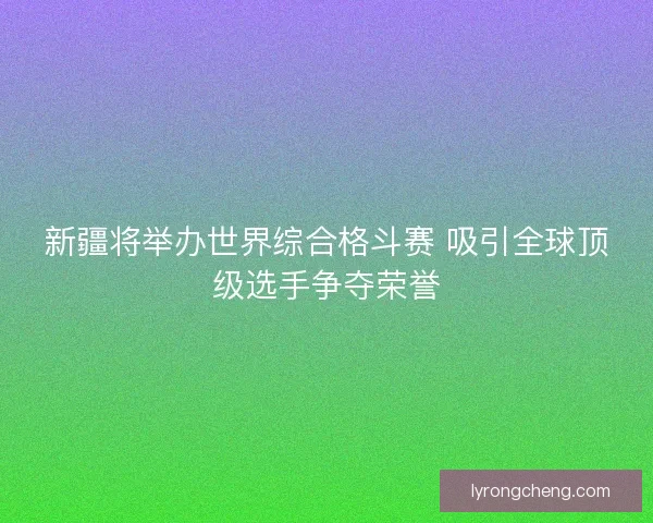 新疆将举办世界综合格斗赛 吸引全球顶级选手争夺荣誉
