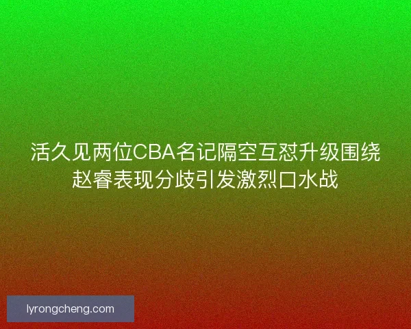 活久见两位CBA名记隔空互怼升级围绕赵睿表现分歧引发激烈口水战