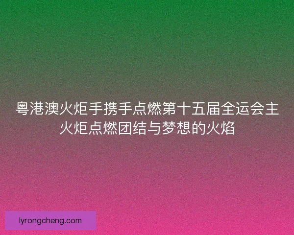 粤港澳火炬手携手点燃第十五届全运会主火炬点燃团结与梦想的火焰