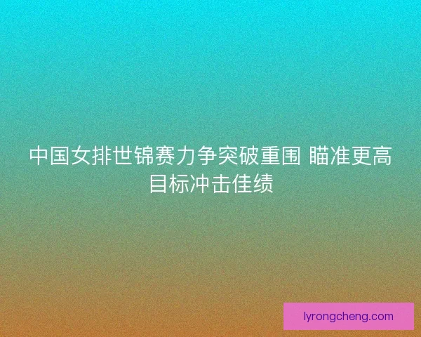 中国女排世锦赛力争突破重围 瞄准更高目标冲击佳绩 中国女排世锦赛力争突破重围 瞄准更高目标冲击佳绩