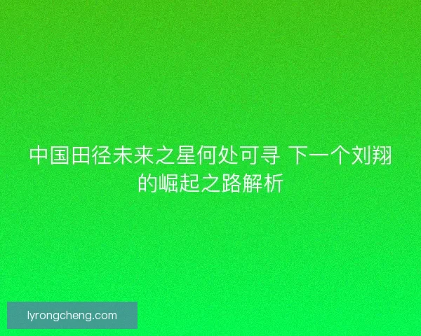 中国田径未来之星何处可寻 下一个刘翔的崛起之路解析 中国田径未来之星何处可寻 下一个刘翔的崛起之路解析