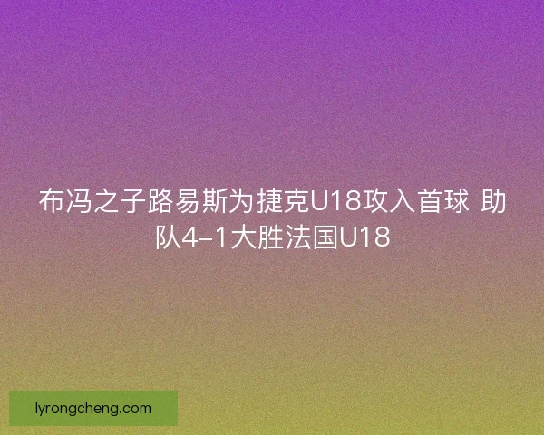 布冯之子路易斯为捷克U18攻入首球 助队4-1大胜法国U18 布冯之子路易斯为捷克U18攻入首球 助队4-1大胜法国U18