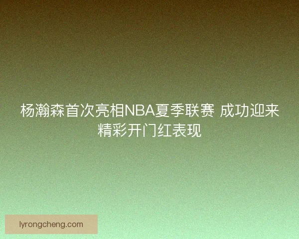 杨瀚森首次亮相NBA夏季联赛 成功迎来精彩开门红表现 杨瀚森首次亮相NBA夏季联赛 成功迎来精彩开门红表现