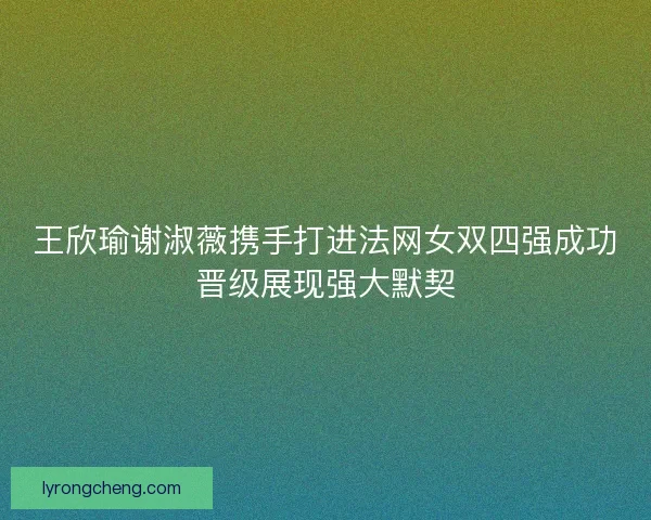 王欣瑜谢淑薇携手打进法网女双四强成功晋级展现强大默契 王欣瑜谢淑薇携手打进法网女双四强成功晋级展现强大默契