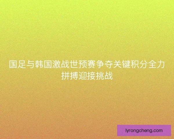 国足与韩国激战世预赛争夺关键积分全力拼搏迎接挑战 国足与韩国激战世预赛争夺关键积分全力拼搏迎接挑战